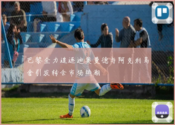 巴黎全力追逐迪奥曼德与阿克利乌舍引发转会市场热潮