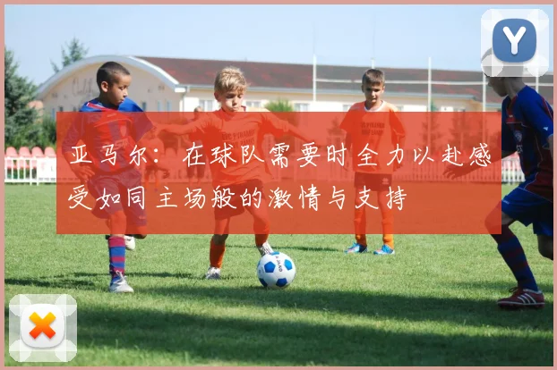 亚马尔：在球队需要时全力以赴感受如同主场般的激情与支持