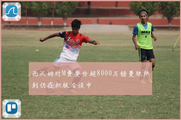 西汉姆对M费要价超8000万镑曼联热刺仍在积极洽谈中