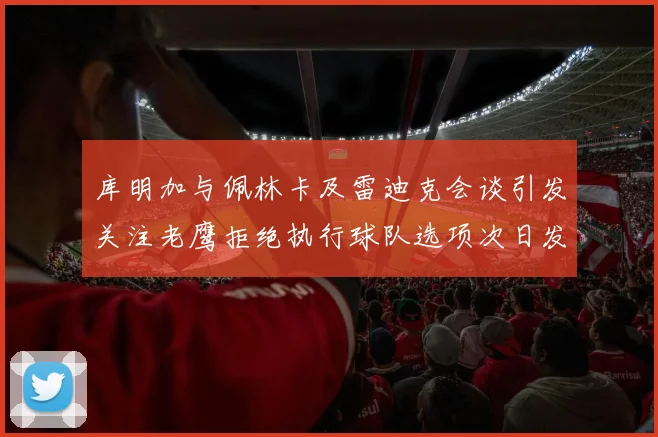 库明加与佩林卡及雷迪克会谈引发关注老鹰拒绝执行球队选项次日发生