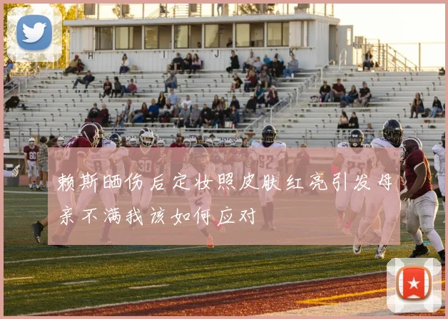 赖斯晒伤后定妆照皮肤红亮引发母亲不满我该如何应对