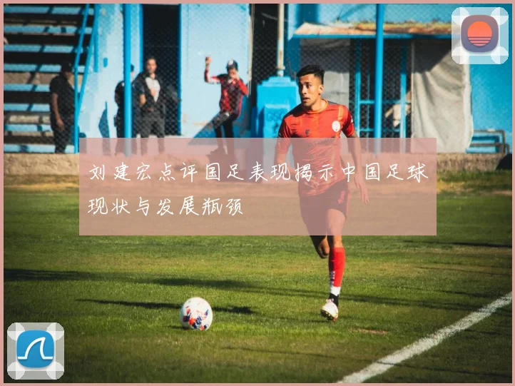 刘建宏点评国足表现揭示中国足球现状与发展瓶颈