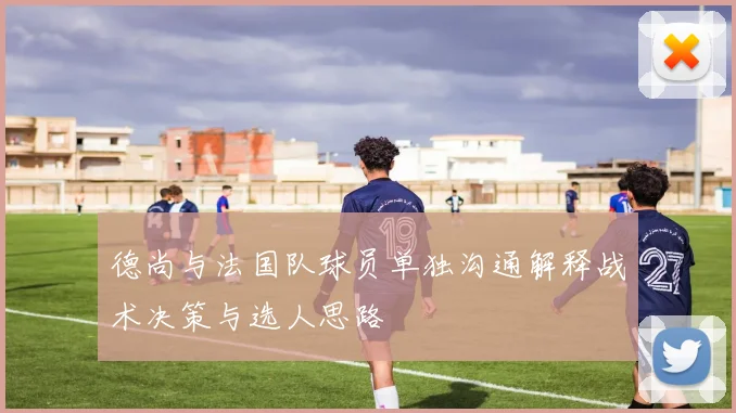 德尚与法国队球员单独沟通解释战术决策与选人思路