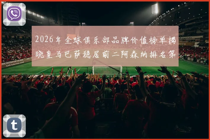 2026年全球俱乐部品牌价值榜单揭晓皇马巴萨稳居前二阿森纳排名第三国安成为中国第一