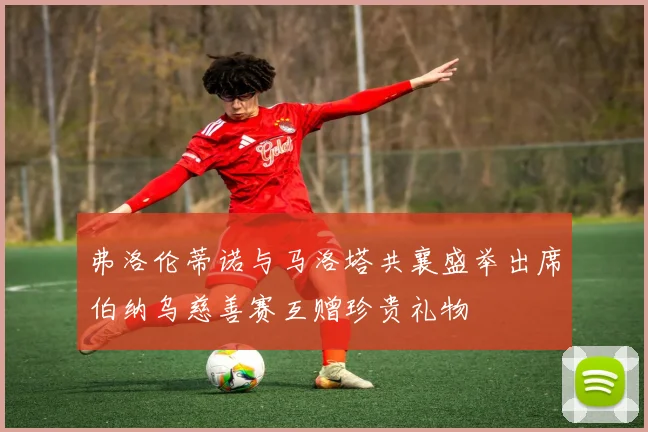 弗洛伦蒂诺与马洛塔共襄盛举出席伯纳乌慈善赛互赠珍贵礼物
