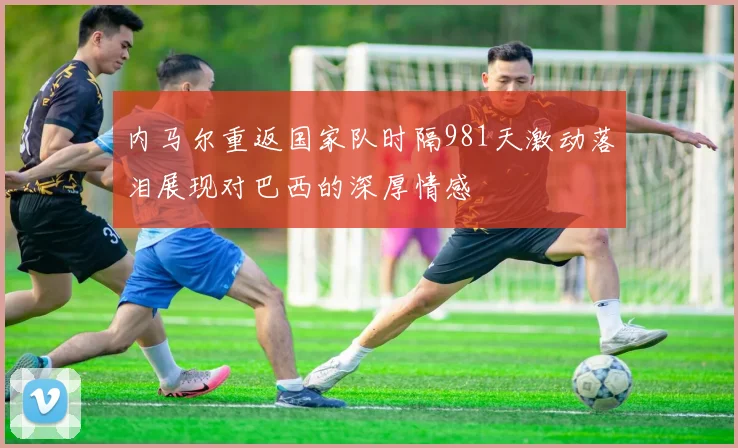内马尔重返国家队时隔981天激动落泪展现对巴西的深厚情感
