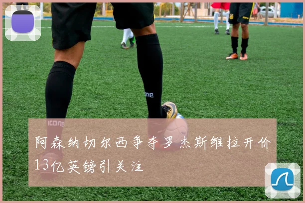 阿森纳切尔西争夺罗杰斯维拉开价13亿英镑引关注