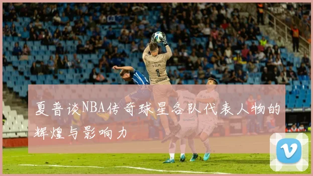 夏普谈NBA传奇球星各队代表人物的辉煌与影响力