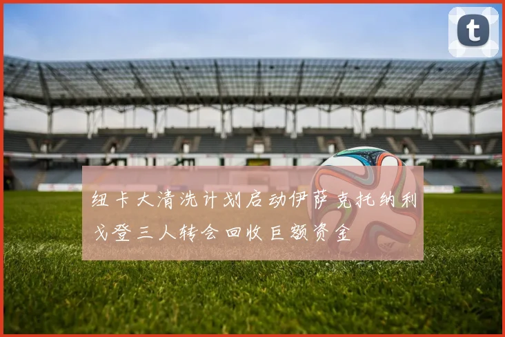 纽卡大清洗计划启动伊萨克托纳利戈登三人转会回收巨额资金