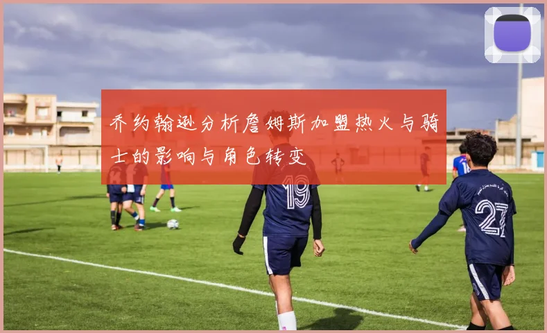 乔约翰逊分析詹姆斯加盟热火与骑士的影响与角色转变