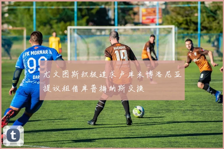 尤文图斯积极追求卢库米博洛尼亚提议租借库普梅纳斯交换