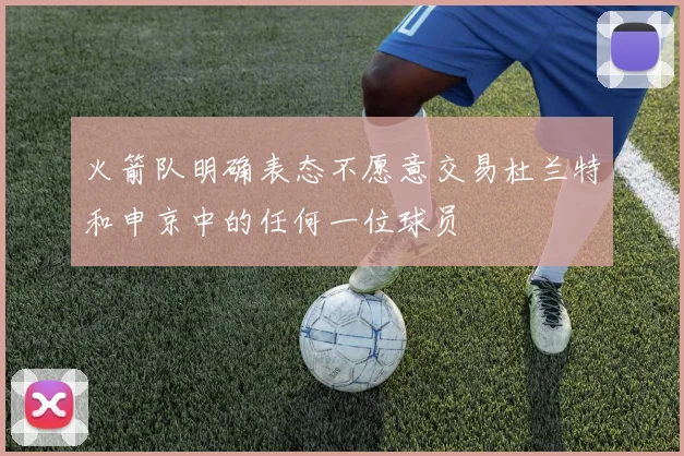 火箭队明确表态不愿意交易杜兰特和申京中的任何一位球员
