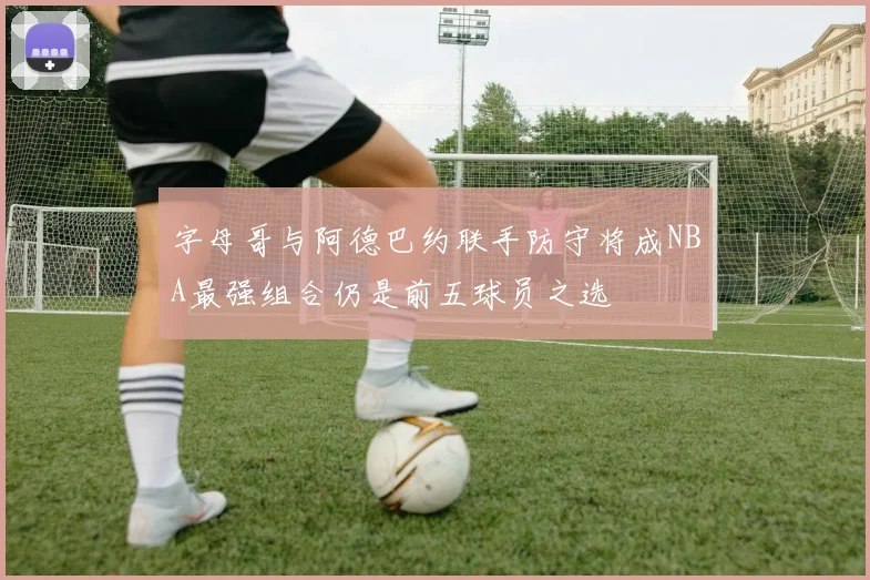 字母哥与阿德巴约联手防守将成NBA最强组合仍是前五球员之选