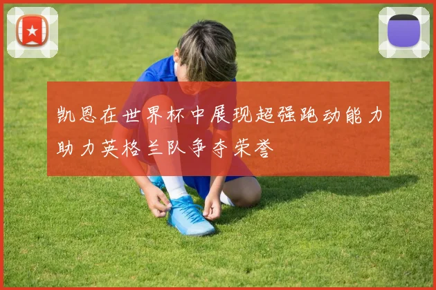 凯恩在世界杯中展现超强跑动能力助力英格兰队争夺荣誉